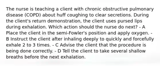 The nurse is teaching a client with chronic obstructive pulmonary disease (COPD) about huff coughing to clear secretions. During the client's return demonstration, the client uses pursed lips during exhalation. Which action should the nurse do next? - A Place the client in the semi-Fowler's position and apply oxygen. - B Instruct the client after inhaling deeply to quickly and forcefully exhale 2 to 3 times. - C Advise the client that the procedure is being done correctly. - D Tell the client to take several shallow breaths before the next exhalation.