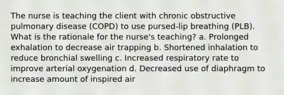 The nurse is teaching the client with chronic obstructive pulmonary disease (COPD) to use pursed-lip breathing (PLB). What is the rationale for the nurse's teaching? a. Prolonged exhalation to decrease air trapping b. Shortened inhalation to reduce bronchial swelling c. Increased respiratory rate to improve arterial oxygenation d. Decreased use of diaphragm to increase amount of inspired air