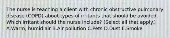 The nurse is teaching a client with chronic obstructive pulmonary disease (COPD) about types of irritants that should be avoided. Which irritant should the nurse include? (Select all that apply.) A.Warm, humid air B.Air pollution C.Pets D.Dust E.Smoke