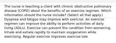 The nurse is teaching a client with chronic obstructive pulmonary disease​ (COPD) about the benefits of an exercise regimen. Which information should the nurse​ include? (Select all that​ apply.) Dyspnea and fatigue may improve with exercise. An exercise regimen can improve the ability to perform activities of daily living​ (ADLs). Exercise can prevent the condition from worsening. Inhale and exhale rapidly to maintain oxygenation while exercising. Regular exercise improves exercise tole