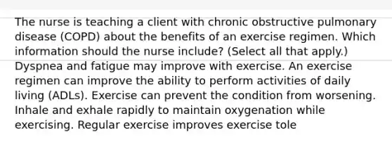 The nurse is teaching a client with chronic obstructive pulmonary disease​ (COPD) about the benefits of an exercise regimen. Which information should the nurse​ include? (Select all that​ apply.) Dyspnea and fatigue may improve with exercise. An exercise regimen can improve the ability to perform activities of daily living​ (ADLs). Exercise can prevent the condition from worsening. Inhale and exhale rapidly to maintain oxygenation while exercising. Regular exercise improves exercise tole