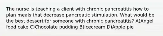 The nurse is teaching a client with chronic pancreatitis how to plan meals that decrease pancreatic stimulation. What would be the best dessert for someone with chronic pancreatitis? A)Angel food cake C)Chocolate pudding B)Icecream D)Apple pie