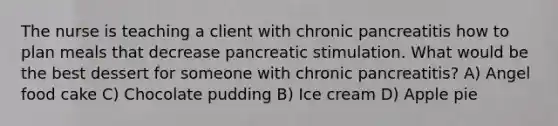 The nurse is teaching a client with chronic pancreatitis how to plan meals that decrease pancreatic stimulation. What would be the best dessert for someone with chronic pancreatitis? A) Angel food cake C) Chocolate pudding B) Ice cream D) Apple pie