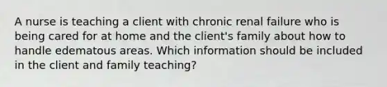 A nurse is teaching a client with chronic renal failure who is being cared for at home and the client's family about how to handle edematous areas. Which information should be included in the client and family teaching?