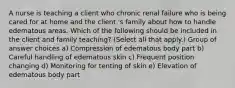 A nurse is teaching a client who chronic renal failure who is being cared for at home and the client 's family about how to handle edematous areas. Which of the following should be included in the client and family teaching? (Select all that apply.) Group of answer choices a) Compression of edematous body part b) Careful handling of edematous skin c) Frequent position changing d) Monitoring for tenting of skin e) Elevation of edematous body part