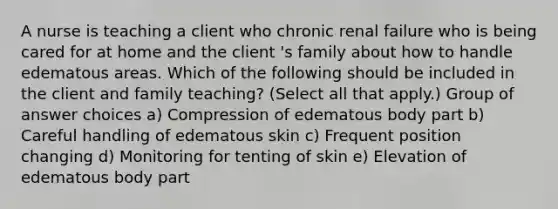 A nurse is teaching a client who chronic renal failure who is being cared for at home and the client 's family about how to handle edematous areas. Which of the following should be included in the client and family teaching? (Select all that apply.) Group of answer choices a) Compression of edematous body part b) Careful handling of edematous skin c) Frequent position changing d) Monitoring for tenting of skin e) Elevation of edematous body part