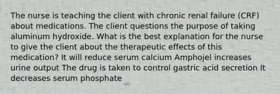 The nurse is teaching the client with chronic renal failure (CRF) about medications. The client questions the purpose of taking aluminum hydroxide. What is the best explanation for the nurse to give the client about the therapeutic effects of this medication? It will reduce serum calcium Amphojel increases urine output The drug is taken to control gastric acid secretion It decreases serum phosphate