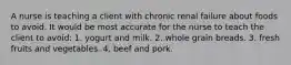 A nurse is teaching a client with chronic renal failure about foods to avoid. It would be most accurate for the nurse to teach the client to avoid: 1. yogurt and milk. 2. whole grain breads. 3. fresh fruits and vegetables. 4. beef and pork.