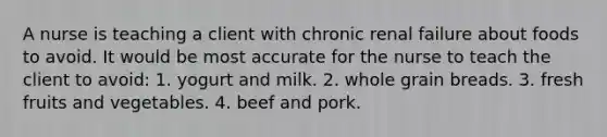 A nurse is teaching a client with chronic renal failure about foods to avoid. It would be most accurate for the nurse to teach the client to avoid: 1. yogurt and milk. 2. whole grain breads. 3. fresh fruits and vegetables. 4. beef and pork.