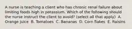 A nurse is teaching a client who has chronic renal failure about limiting foods high in potassium. Which of the following should the nurse instruct the client to avoid? (select all that apply) ​ A. Orange juice ​ B. Tomatoes ​ C. Bananas ​ D. Corn flakes ​ E. Raisins