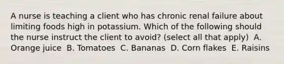 A nurse is teaching a client who has chronic renal failure about limiting foods high in potassium. Which of the following should the nurse instruct the client to avoid? (select all that apply) ​ A. Orange juice ​ B. Tomatoes ​ C. Bananas ​ D. Corn flakes ​ E. Raisins