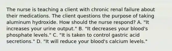 The nurse is teaching a client with chronic renal failure about their medications. The client questions the purpose of taking aluminum hydroxide. How should the nurse respond? A. "It increases your urine output." B. "It decreases your blood's phosphate levels." C. "It is taken to control gastric acid secretions." D. "It will reduce your blood's calcium levels."