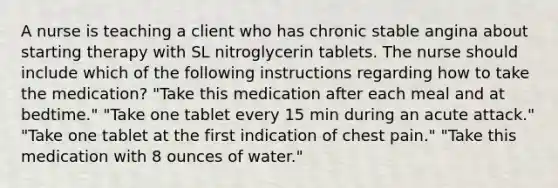 A nurse is teaching a client who has chronic stable angina about starting therapy with SL nitroglycerin tablets. The nurse should include which of the following instructions regarding how to take the medication? "Take this medication after each meal and at bedtime." "Take one tablet every 15 min during an acute attack." "Take one tablet at the first indication of chest pain." "Take this medication with 8 ounces of water."