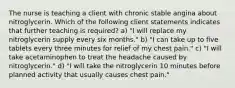 The nurse is teaching a client with chronic stable angina about nitroglycerin. Which of the following client statements indicates that further teaching is required? a) "I will replace my nitroglycerin supply every six months." b) "I can take up to five tablets every three minutes for relief of my chest pain." c) "I will take acetaminophen to treat the headache caused by nitroglycerin." d) "I will take the nitroglycerin 10 minutes before planned activity that usually causes chest pain."