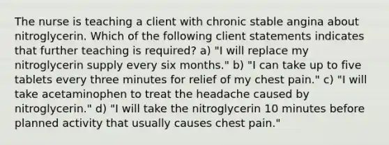 The nurse is teaching a client with chronic stable angina about nitroglycerin. Which of the following client statements indicates that further teaching is required? a) "I will replace my nitroglycerin supply every six months." b) "I can take up to five tablets every three minutes for relief of my chest pain." c) "I will take acetaminophen to treat the headache caused by nitroglycerin." d) "I will take the nitroglycerin 10 minutes before planned activity that usually causes chest pain."