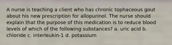 A nurse is teaching a client who has chronic tophaceous gout about his new prescription for allopurinol. The nurse should explain that the purpose of this medication is to reduce blood levels of which of the following substances? a. uric acid b. chloride c. interleukin-1 d. potassium