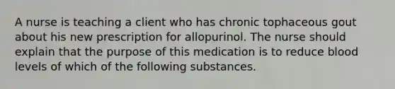 A nurse is teaching a client who has chronic tophaceous gout about his new prescription for allopurinol. The nurse should explain that the purpose of this medication is to reduce blood levels of which of the following substances.