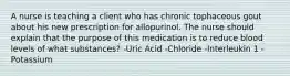 A nurse is teaching a client who has chronic tophaceous gout about his new prescription for allopurinol. The nurse should explain that the purpose of this medication is to reduce blood levels of what substances? -Uric Acid -Chloride -Interleukin 1 -Potassium