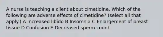 A nurse is teaching a client about cimetidine. Which of the following are adverse effects of cimetidine? (select all that apply.) A Increased libido B Insomnia C Enlargement of breast tissue D Confusion E Decreased sperm count