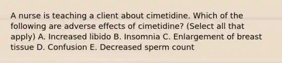 A nurse is teaching a client about cimetidine. Which of the following are adverse effects of cimetidine? (Select all that apply) A. Increased libido B. Insomnia C. Enlargement of breast tissue D. Confusion E. Decreased sperm count