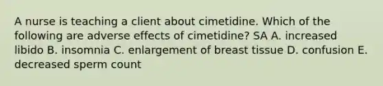 A nurse is teaching a client about cimetidine. Which of the following are adverse effects of cimetidine? SA A. increased libido B. insomnia C. enlargement of breast tissue D. confusion E. decreased sperm count