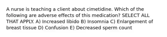 A nurse is teaching a client about cimetidine. Which of the following are adverse effects of this medication? SELECT ALL THAT APPLY. A) Increased libido B) Insomnia C) Enlargement of breast tissue D) Confusion E) Decreased sperm count