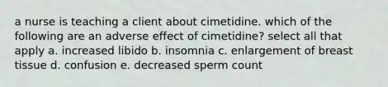 a nurse is teaching a client about cimetidine. which of the following are an adverse effect of cimetidine? select all that apply a. increased libido b. insomnia c. enlargement of breast tissue d. confusion e. decreased sperm count