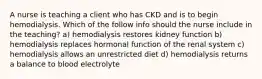 A nurse is teaching a client who has CKD and is to begin hemodialysis. Which of the follow info should the nurse include in the teaching? a) hemodialysis restores kidney function b) hemodialysis replaces hormonal function of the renal system c) hemodialysis allows an unrestricted diet d) hemodialysis returns a balance to blood electrolyte