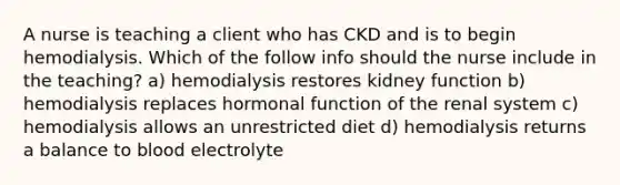 A nurse is teaching a client who has CKD and is to begin hemodialysis. Which of the follow info should the nurse include in the teaching? a) hemodialysis restores kidney function b) hemodialysis replaces hormonal function of the renal system c) hemodialysis allows an unrestricted diet d) hemodialysis returns a balance to blood electrolyte