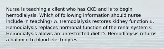 Nurse is teaching a client who has CKD and is to begin hemodialysis. Which of following information should nurse include in teaching? A. Hemodialysis restores kidney function B. Hemodialysis replaces hormonal function of the renal system C. Hemodialysis allows an unrestricted diet D. Hemodialysis returns a balance to blood electrolytes