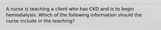 A nurse is teaching a client who has CKD and is to begin hemodialysis. Which of the following information should the nurse include in the teaching?