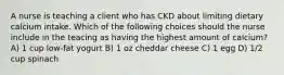 A nurse is teaching a client who has CKD about limiting dietary calcium intake. Which of the following choices should the nurse include in the teacing as having the highest amount of calcium? A) 1 cup low-fat yogurt B) 1 oz cheddar cheese C) 1 egg D) 1/2 cup spinach