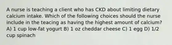 A nurse is teaching a client who has CKD about limiting dietary calcium intake. Which of the following choices should the nurse include in the teacing as having the highest amount of calcium? A) 1 cup low-fat yogurt B) 1 oz cheddar cheese C) 1 egg D) 1/2 cup spinach