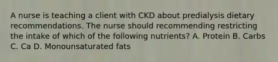 A nurse is teaching a client with CKD about predialysis dietary recommendations. The nurse should recommending restricting the intake of which of the following nutrients? A. Protein B. Carbs C. Ca D. Monounsaturated fats