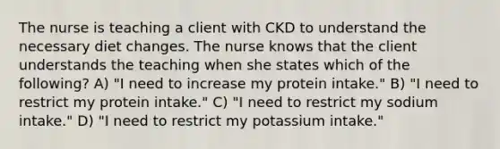 The nurse is teaching a client with CKD to understand the necessary diet changes. The nurse knows that the client understands the teaching when she states which of the following? A) "I need to increase my protein intake." B) "I need to restrict my protein intake." C) "I need to restrict my sodium intake." D) "I need to restrict my potassium intake."