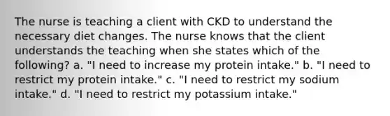 The nurse is teaching a client with CKD to understand the necessary diet changes. The nurse knows that the client understands the teaching when she states which of the following? a. "I need to increase my protein intake." b. "I need to restrict my protein intake." c. "I need to restrict my sodium intake." d. "I need to restrict my potassium intake."