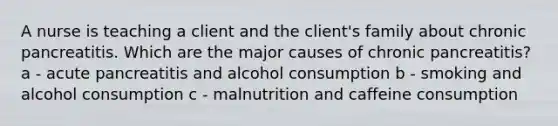 A nurse is teaching a client and the client's family about chronic pancreatitis. Which are the major causes of chronic pancreatitis? a - acute pancreatitis and alcohol consumption b - smoking and alcohol consumption c - malnutrition and caffeine consumption