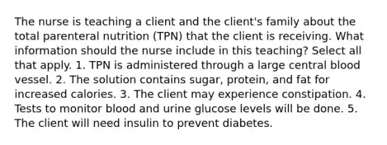 The nurse is teaching a client and the client's family about the total parenteral nutrition (TPN) that the client is receiving. What information should the nurse include in this teaching? Select all that apply. 1. TPN is administered through a large central blood vessel. 2. The solution contains sugar, protein, and fat for increased calories. 3. The client may experience constipation. 4. Tests to monitor blood and urine glucose levels will be done. 5. The client will need insulin to prevent diabetes.