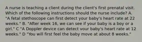 A nurse is teaching a client during the client's first prenatal visit. Which of the following instructions should the nurse include? A. "A fetal stethoscope can first detect your baby's heart rate at 22 weeks." B. "After week 16, we can see if your baby is a boy or a girl." C "A Doppler device can detect vour baby's heart rate at 12 weeks." D "You will first feel the baby move at about 8 weeks."