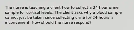 The nurse is teaching a client how to collect a 24-hour urine sample for cortisol levels. The client asks why a blood sample cannot just be taken since collecting urine for 24-hours is inconvenient. How should the nurse respond?