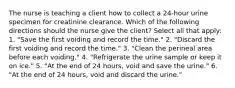 The nurse is teaching a client how to collect a 24-hour urine specimen for creatinine clearance. Which of the following directions should the nurse give the client? Select all that apply: 1. "Save the first voiding and record the time." 2. "Discard the first voiding and record the time." 3. "Clean the perineal area before each voiding." 4. "Refrigerate the urine sample or keep it on ice." 5. "At the end of 24 hours, void and save the urine." 6. "At the end of 24 hours, void and discard the urine."