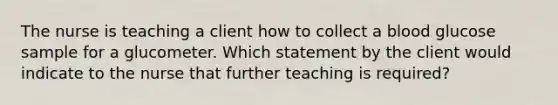 The nurse is teaching a client how to collect a blood glucose sample for a glucometer. Which statement by the client would indicate to the nurse that further teaching is required?