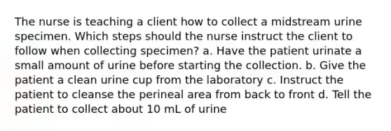 The nurse is teaching a client how to collect a midstream urine specimen. Which steps should the nurse instruct the client to follow when collecting specimen? a. Have the patient urinate a small amount of urine before starting the collection. b. Give the patient a clean urine cup from the laboratory c. Instruct the patient to cleanse the perineal area from back to front d. Tell the patient to collect about 10 mL of urine