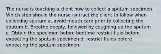 The nurse is teaching a client how to collect a sputum specimen. Which step should the nurse isntruct the client to follow when collecting sputum a. avoid mouth care prior to collecting the sputum b. Breathe deeply, followed by coughing up the sputum c. Obtain the specimen before bedtime restrict fluid before expecting the sputum specimen d. restrict fluids before expecting the sputum specimen