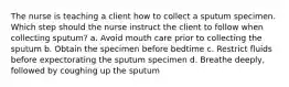 The nurse is teaching a client how to collect a sputum specimen. Which step should the nurse instruct the client to follow when collecting sputum? a. Avoid mouth care prior to collecting the sputum b. Obtain the specimen before bedtime c. Restrict fluids before expectorating the sputum specimen d. Breathe deeply, followed by coughing up the sputum