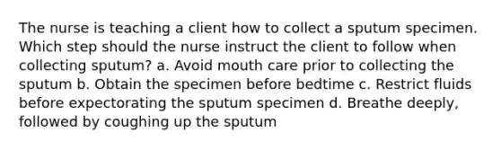 The nurse is teaching a client how to collect a sputum specimen. Which step should the nurse instruct the client to follow when collecting sputum? a. Avoid mouth care prior to collecting the sputum b. Obtain the specimen before bedtime c. Restrict fluids before expectorating the sputum specimen d. Breathe deeply, followed by coughing up the sputum