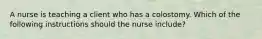 A nurse is teaching a client who has a colostomy. Which of the following instructions should the nurse include?