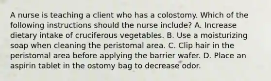 A nurse is teaching a client who has a colostomy. Which of the following instructions should the nurse include? A. Increase dietary intake of cruciferous vegetables. B. Use a moisturizing soap when cleaning the peristomal area. C. Clip hair in the peristomal area before applying the barrier wafer. D. Place an aspirin tablet in the ostomy bag to decrease odor.