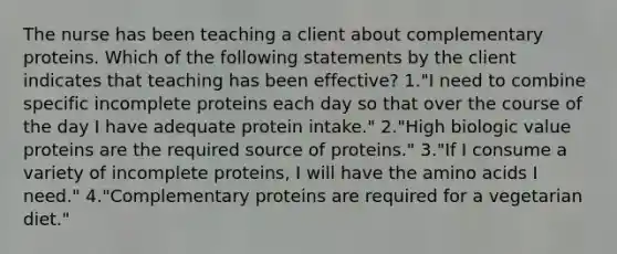 The nurse has been teaching a client about complementary proteins. Which of the following statements by the client indicates that teaching has been effective? 1."I need to combine specific incomplete proteins each day so that over the course of the day I have adequate protein intake." 2."High biologic value proteins are the required source of proteins." 3."If I consume a variety of incomplete proteins, I will have the amino acids I need." 4."Complementary proteins are required for a vegetarian diet."