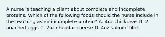 A nurse is teaching a client about complete and incomplete proteins. Which of the following foods should the nurse include in the teaching as an incomplete protein? A. 4oz chickpeas B. 2 poached eggs C. 2oz cheddar cheese D. 4oz salmon fillet